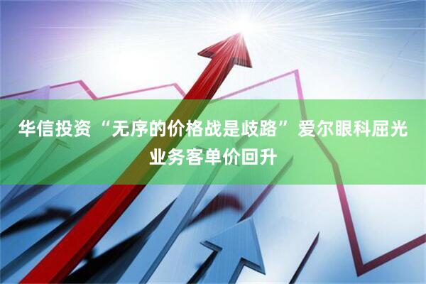 华信投资 “无序的价格战是歧路” 爱尔眼科屈光业务客单价回升