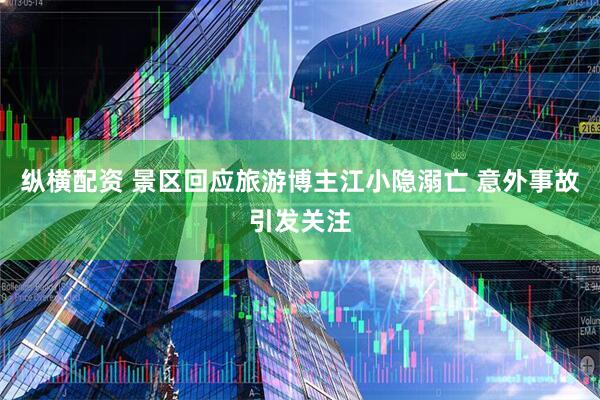 纵横配资 景区回应旅游博主江小隐溺亡 意外事故引发关注