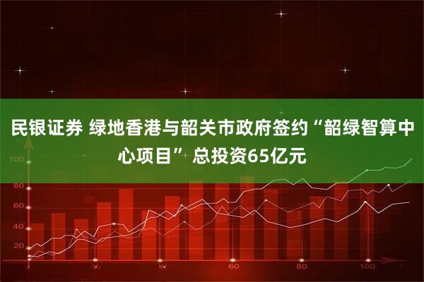 民银证券 绿地香港与韶关市政府签约“韶绿智算中心项目” 总投资65亿元