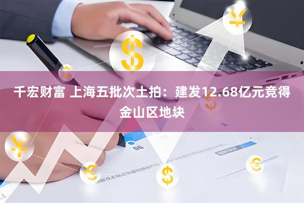 千宏财富 上海五批次土拍：建发12.68亿元竞得金山区地块