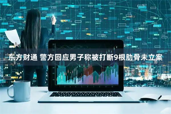 东方财通 警方回应男子称被打断9根肋骨未立案