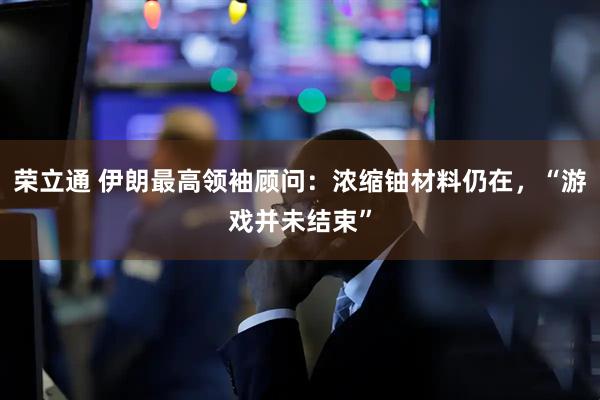 荣立通 伊朗最高领袖顾问：浓缩铀材料仍在，“游戏并未结束”