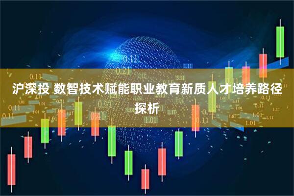 沪深投 数智技术赋能职业教育新质人才培养路径探析