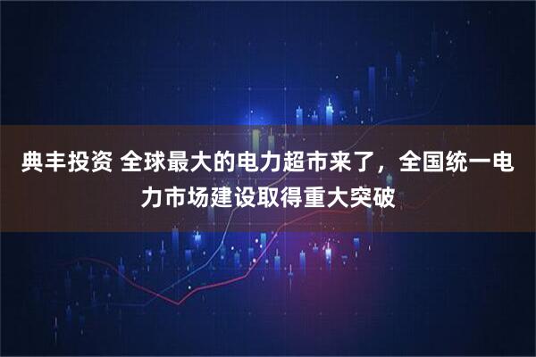 典丰投资 全球最大的电力超市来了，全国统一电力市场建设取得重大突破