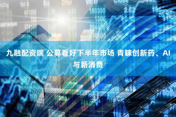 九融配资端 公募看好下半年市场 青睐创新药、AI与新消费