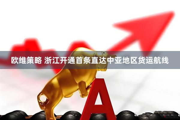 欧维策略 浙江开通首条直达中亚地区货运航线