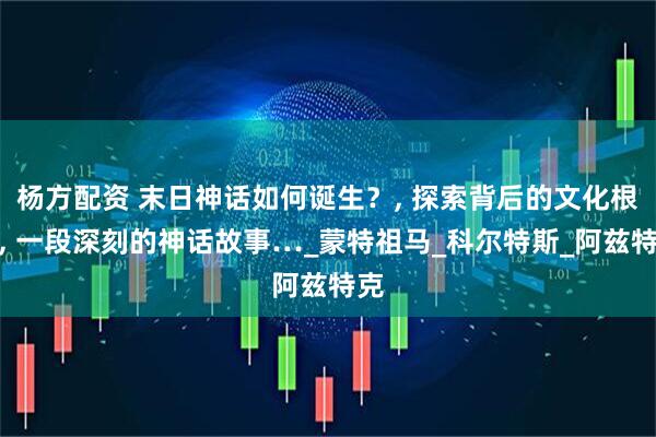 杨方配资 末日神话如何诞生？, 探索背后的文化根源, 一段深刻的神话故事…_蒙特祖马_科尔特斯_阿兹特克