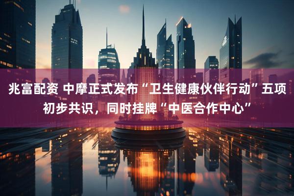 兆富配资 中摩正式发布“卫生健康伙伴行动”五项初步共识，同时挂牌“中医合作中心”