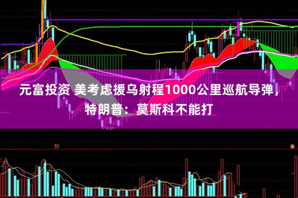 元富投资 美考虑援乌射程1000公里巡航导弹，特朗普：莫斯科不能打