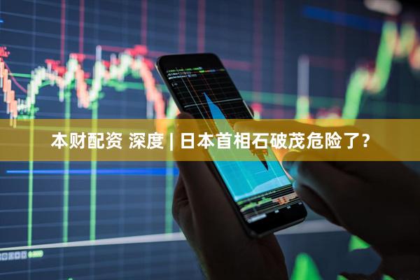 本财配资 深度 | 日本首相石破茂危险了？