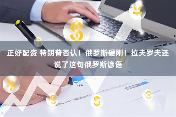 正好配资 特朗普否认！俄罗斯硬刚！拉夫罗夫还说了这句俄罗斯谚语