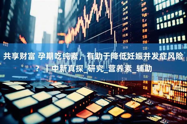 共享财富 孕期吃纯素，有助于降低妊娠并发症风险？丨中新真探_研究_营养素_辅助