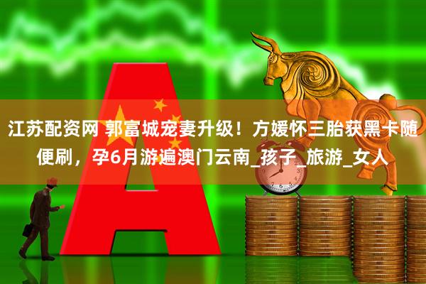 江苏配资网 郭富城宠妻升级！方媛怀三胎获黑卡随便刷，孕6月游遍澳门云南_孩子_旅游_女人