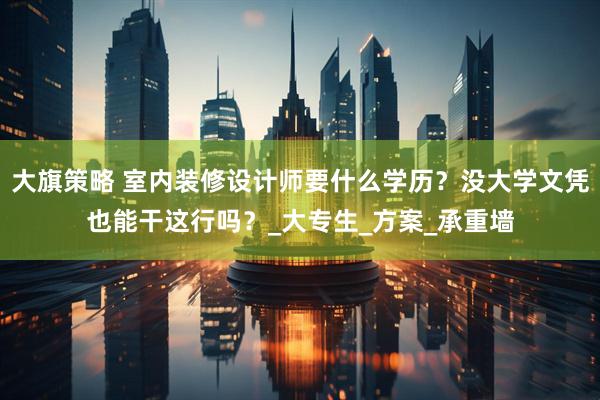 大旗策略 室内装修设计师要什么学历？没大学文凭也能干这行吗？_大专生_方案_承重墙