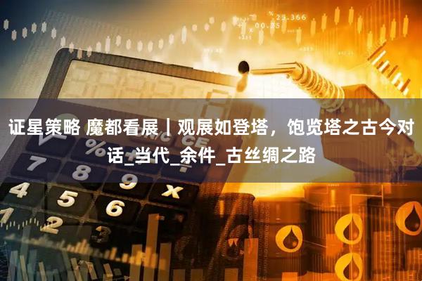 证星策略 魔都看展｜观展如登塔，饱览塔之古今对话_当代_余件_古丝绸之路
