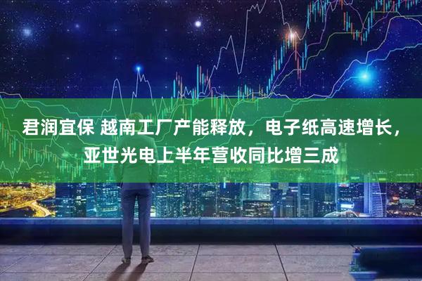 君润宜保 越南工厂产能释放，电子纸高速增长，亚世光电上半年营收同比增三成