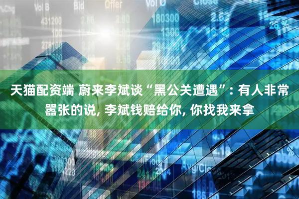 天猫配资端 蔚来李斌谈“黑公关遭遇”: 有人非常嚣张的说, 李斌钱赔给你, 你找我来拿