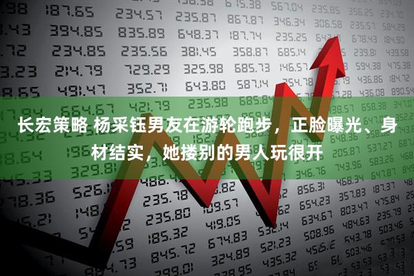 长宏策略 杨采钰男友在游轮跑步，正脸曝光、身材结实，她搂别的男人玩很开