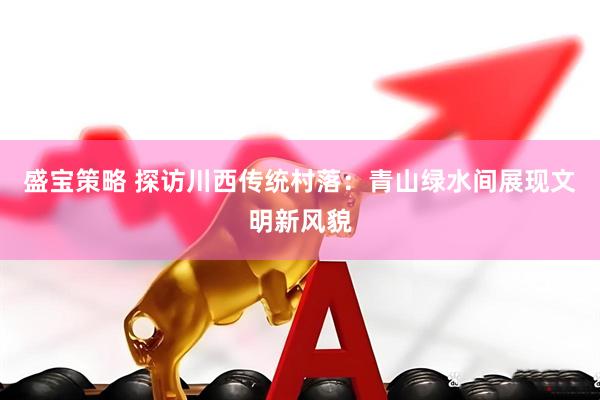 盛宝策略 探访川西传统村落：青山绿水间展现文明新风貌