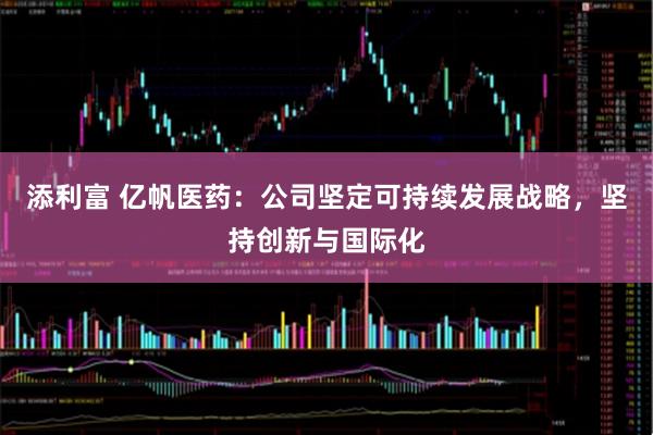 添利富 亿帆医药：公司坚定可持续发展战略，坚持创新与国际化
