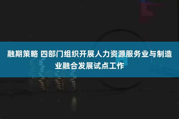 融期策略 四部门组织开展人力资源服务业与制造业融合发展试点工作