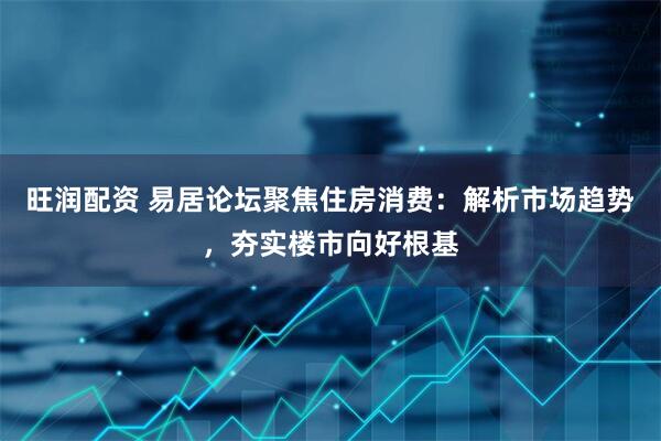 旺润配资 易居论坛聚焦住房消费：解析市场趋势，夯实楼市向好根基