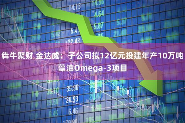犇牛聚财 金达威：子公司拟12亿元投建年产10万吨藻油Omega-3项目