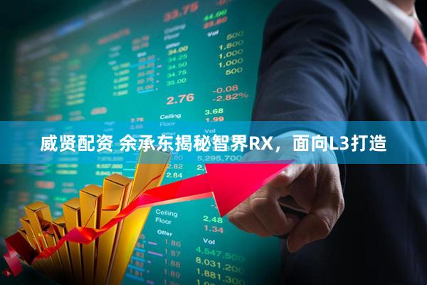威贤配资 余承东揭秘智界RX，面向L3打造