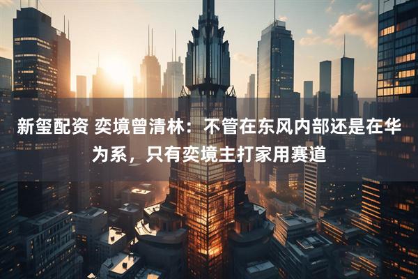 新玺配资 奕境曾清林：不管在东风内部还是在华为系，只有奕境主打家用赛道