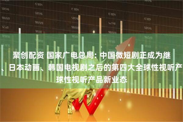 聚创配资 国家广电总局: 中国微短剧正成为继美国电影、日本动画、韩国电视剧之后的第四大全球性视听产品新业态